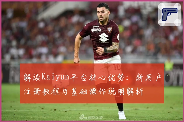 解读Kaiyun平台核心优势：新用户注册教程与基础操作说明解析