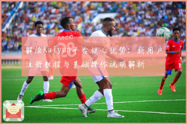 解读Kaiyun平台核心优势：新用户注册教程与基础操作说明解析