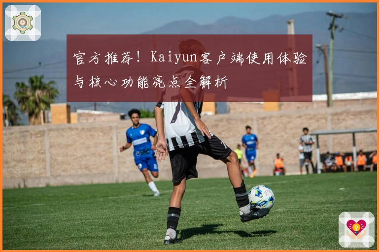 官方推荐！Kaiyun客户端使用体验与核心功能亮点全解析